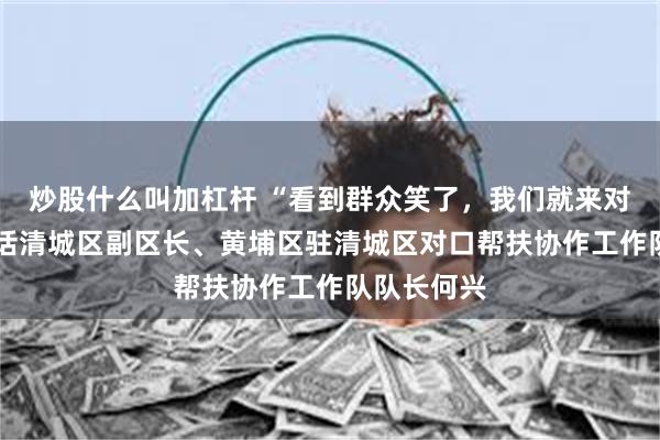 炒股什么叫加杠杆 “看到群众笑了，我们就来对了”——对话清城区副区长、黄埔区驻清城区对口帮扶协作工作队队长何兴