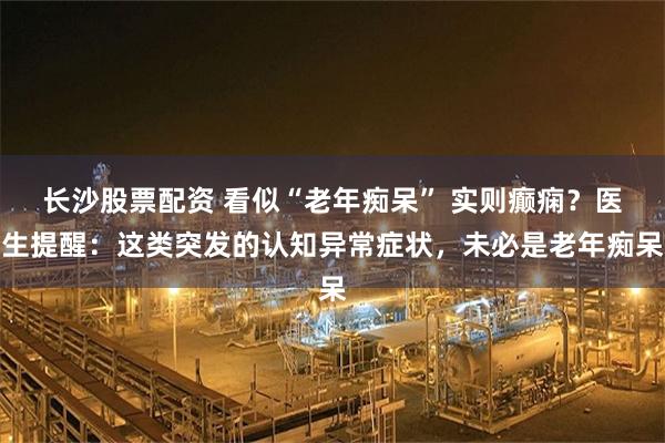 长沙股票配资 看似“老年痴呆” 实则癫痫？医生提醒：这类突发的认知异常症状，未必是老年痴呆