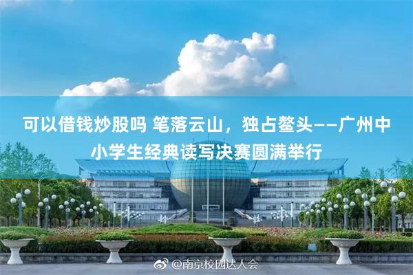 可以借钱炒股吗 笔落云山，独占鳌头——广州中小学生经典读写决赛圆满举行