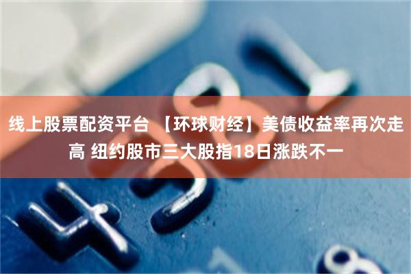 线上股票配资平台 【环球财经】美债收益率再次走高 纽约股市三大股指18日涨跌不一