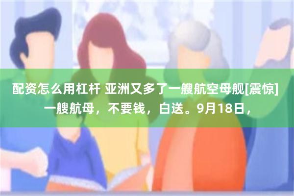 配资怎么用杠杆 亚洲又多了一艘航空母舰[震惊] 一艘航母，不要钱，白送。9月18日，