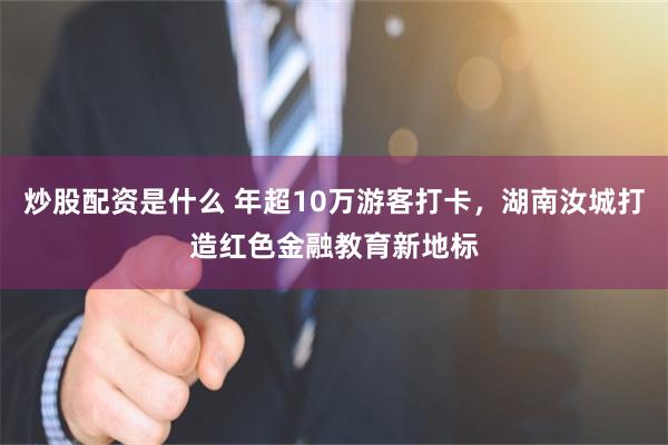 炒股配资是什么 年超10万游客打卡，湖南汝城打造红色金融教育新地标