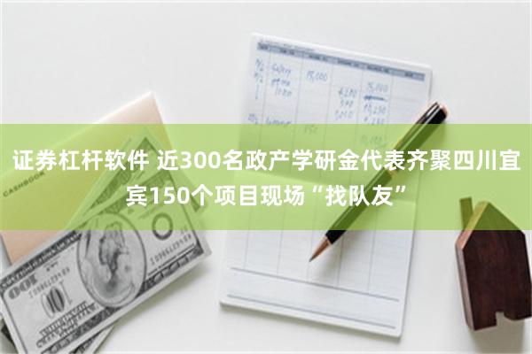 证券杠杆软件 近300名政产学研金代表齐聚四川宜宾150个项目现场“找队友”