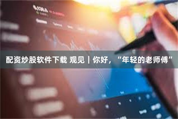 配资炒股软件下载 观见｜你好，“年轻的老师傅”