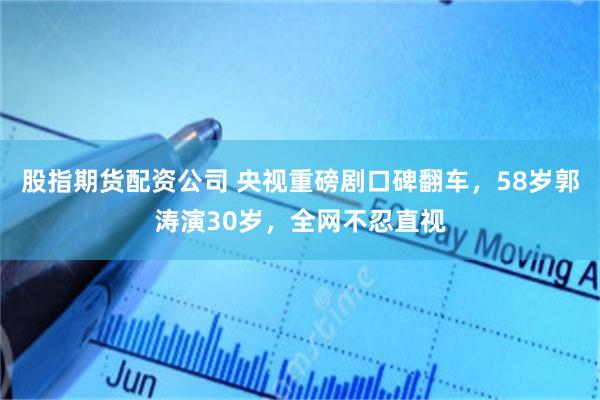 股指期货配资公司 央视重磅剧口碑翻车，58岁郭涛演30岁，全网不忍直视