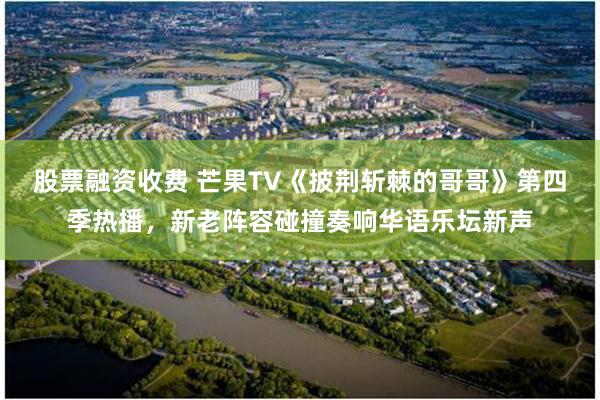 股票融资收费 芒果TV《披荆斩棘的哥哥》第四季热播，新老阵容碰撞奏响华语乐坛新声