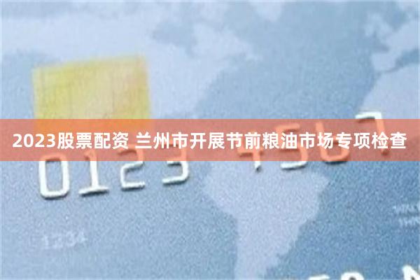 2023股票配资 兰州市开展节前粮油市场专项检查
