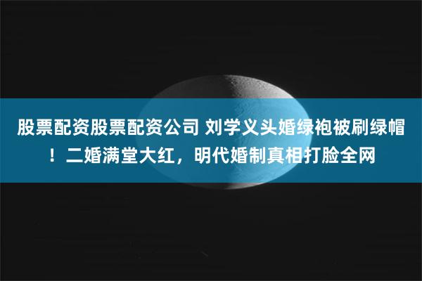 股票配资股票配资公司 刘学义头婚绿袍被刷绿帽！二婚满堂大红，明代婚制真相打脸全网