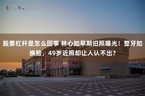 股票杠杆是怎么回事 林心如早期旧照曝光！整牙如换脸，49岁近照却让人认不出？