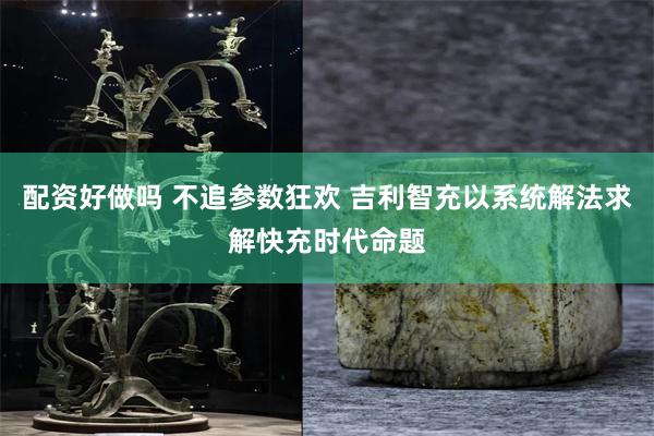 配资好做吗 不追参数狂欢 吉利智充以系统解法求解快充时代命题
