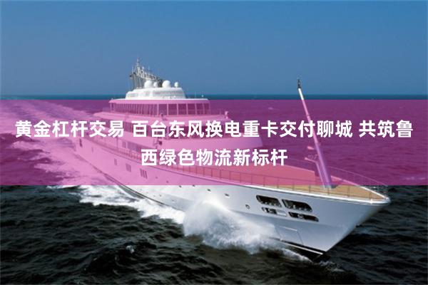 黄金杠杆交易 百台东风换电重卡交付聊城 共筑鲁西绿色物流新标杆