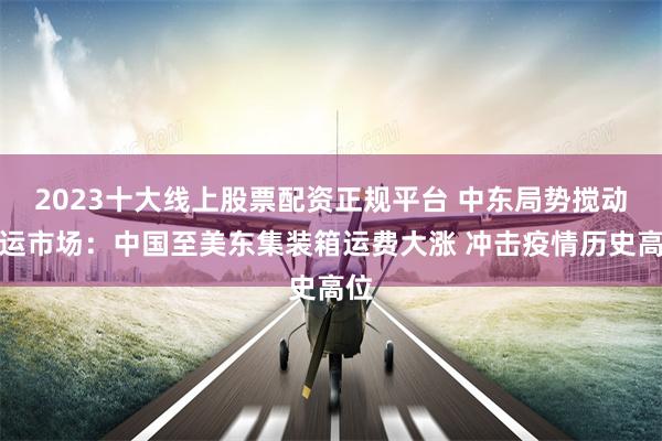 2023十大线上股票配资正规平台 中东局势搅动海运市场：中国至美东集装箱运费大涨 冲击疫情历史高位