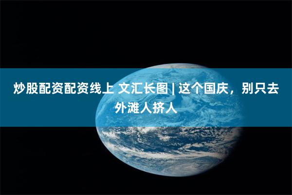 炒股配资配资线上 文汇长图 | 这个国庆，别只去外滩人挤人