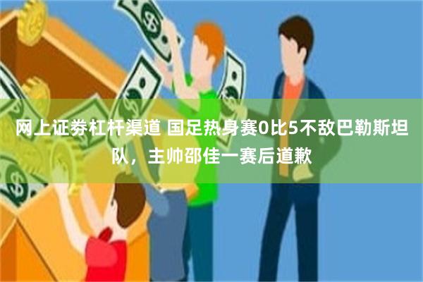 网上证劵杠杆渠道 国足热身赛0比5不敌巴勒斯坦队，主帅邵佳一赛后道歉