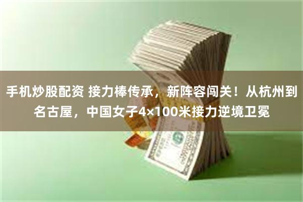 手机炒股配资 接力棒传承，新阵容闯关！从杭州到名古屋，中国女子4×100米接力逆境卫冕