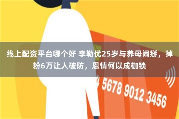 线上配资平台哪个好 李勒优25岁与养母闹掰，掉粉6万让人破防，恩情何以成枷锁