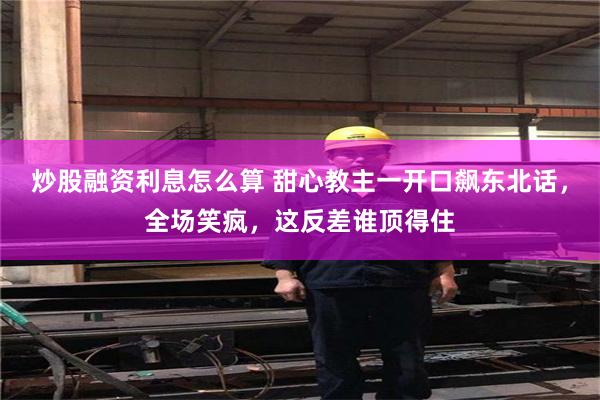 炒股融资利息怎么算 甜心教主一开口飙东北话，全场笑疯，这反差谁顶得住